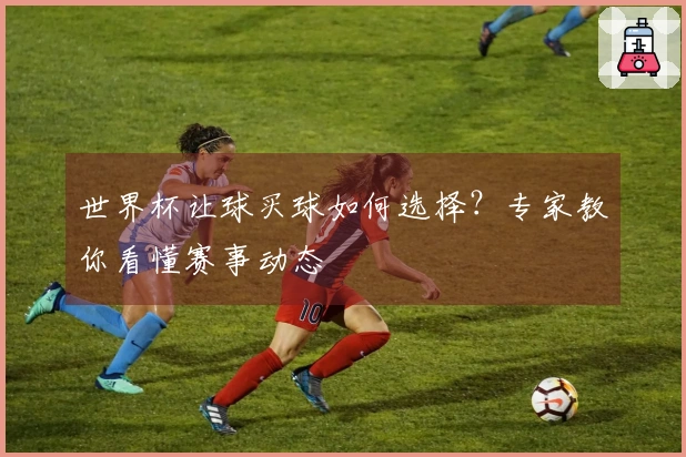 世界杯让球买球如何选择？专家教你看懂赛事动态