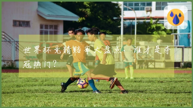 世界杯竞猜赔率大盘点，谁才是夺冠热门？