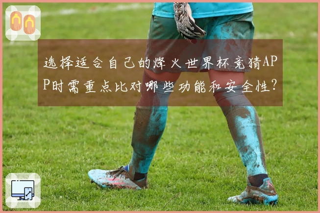 选择适合自己的烽火世界杯竞猜APP时需重点比对哪些功能和安全性？