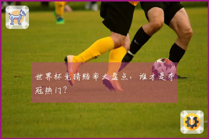 世界杯竞猜赔率大盘点，谁才是夺冠热门？