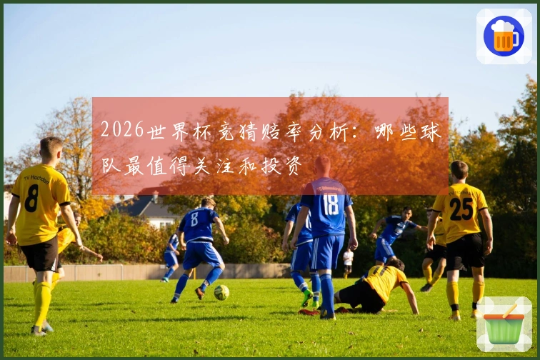 2026世界杯竞猜赔率分析：哪些球队最值得关注和投资